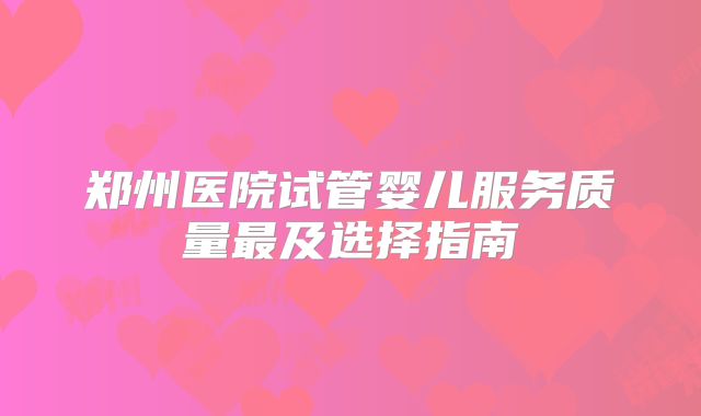 郑州医院试管婴儿服务质量最及选择指南