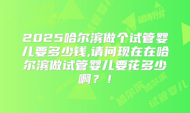 2025哈尔滨做个试管婴儿要多少钱,请问现在在哈尔滨做试管婴儿要花多少啊？！
