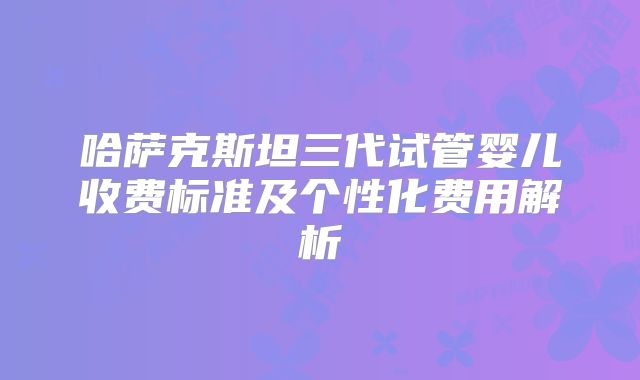 哈萨克斯坦三代试管婴儿收费标准及个性化费用解析