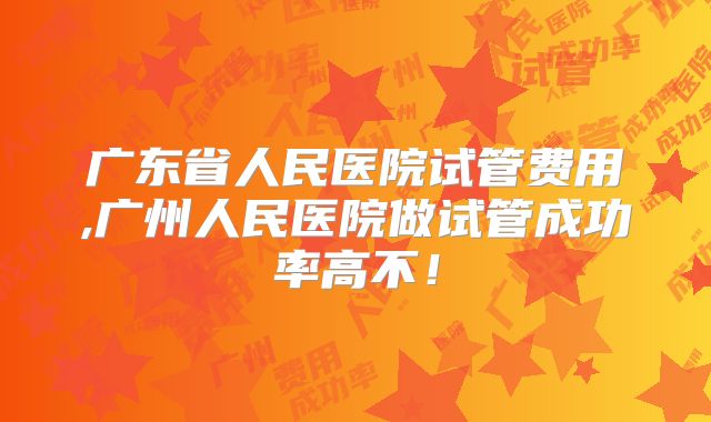 广东省人民医院试管费用,广州人民医院做试管成功率高不！