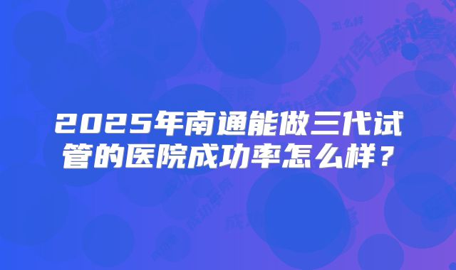 2025年南通能做三代试管的医院成功率怎么样？