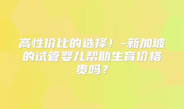 高性价比的选择！-新加坡的试管婴儿帮助生育价格贵吗？