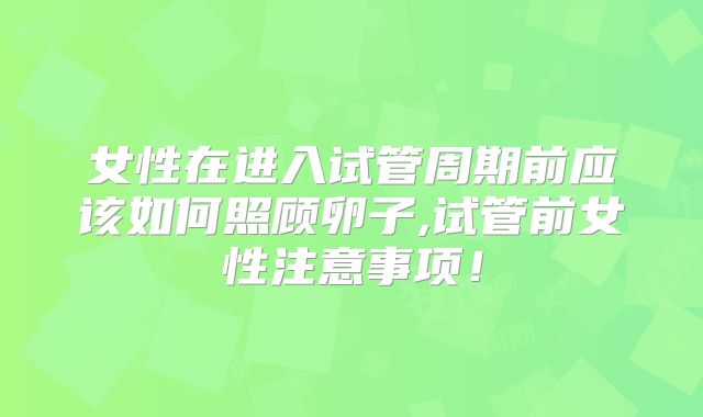 女性在进入试管周期前应该如何照顾卵子,试管前女性注意事项！