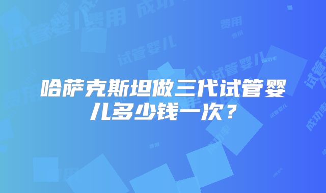 哈萨克斯坦做三代试管婴儿多少钱一次？