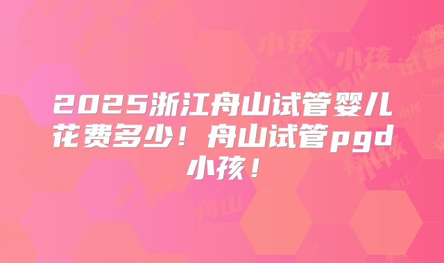 2025浙江舟山试管婴儿花费多少！舟山试管pgd小孩！