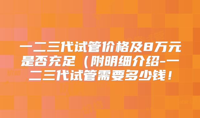 一二三代试管价格及8万元是否充足(附明细介绍-一二三代试管需要多少钱!