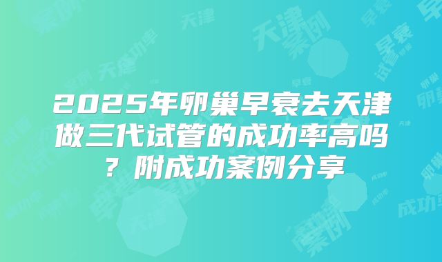 2025年卵巢早衰去天津做三代试管的成功率高吗？附成功案例分享