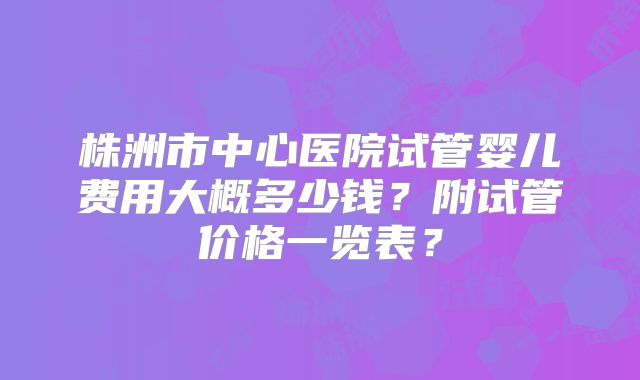 株洲市中心医院试管婴儿费用大概多少钱？附试管价格一览表？
