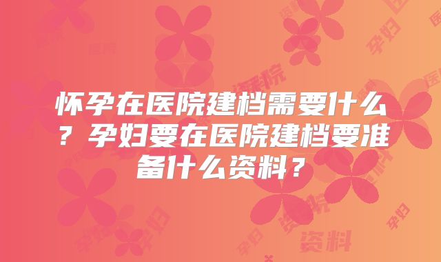 怀孕在医院建档需要什么？孕妇要在医院建档要准备什么资料？