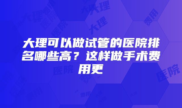 大理可以做试管的医院排名哪些高?这样做手术费用更