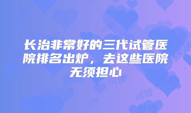 长治非常好的三代试管医院排名出炉，去这些医院无须担心