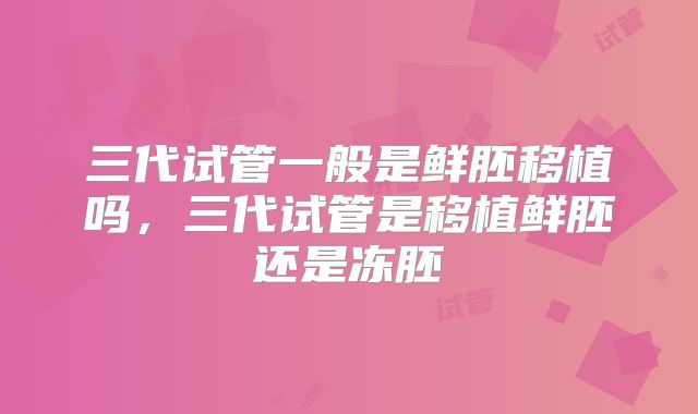三代试管一般是鲜胚移植吗,三代试管是移植鲜胚还是冻胚