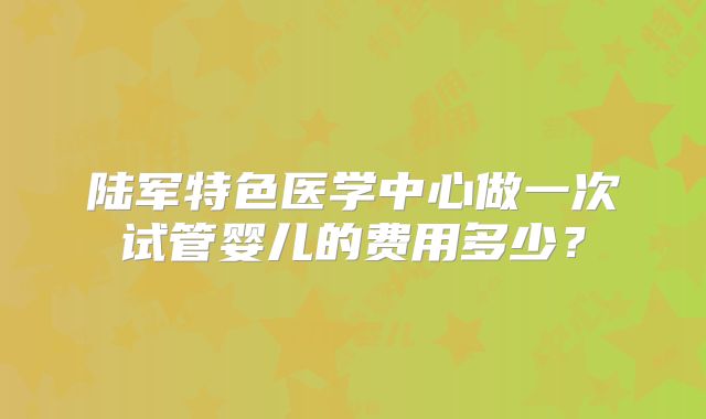 陆军特色医学中心做一次试管婴儿的费用多少？