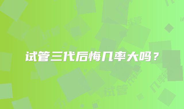 试管三代后悔几率大吗？