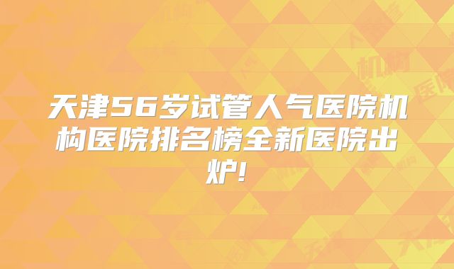 天津56岁试管人气医院机构医院排名榜全新医院出炉!