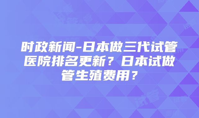 时政新闻-日本做三代试管医院排名更新?日本试做管生殖费用?