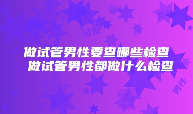 做试管男性要查哪些检查 做试管男性都做什么检查