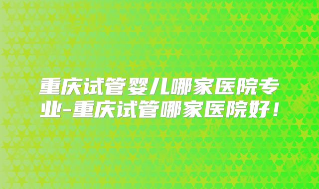 重庆试管婴儿哪家医院专业-重庆试管哪家医院好!