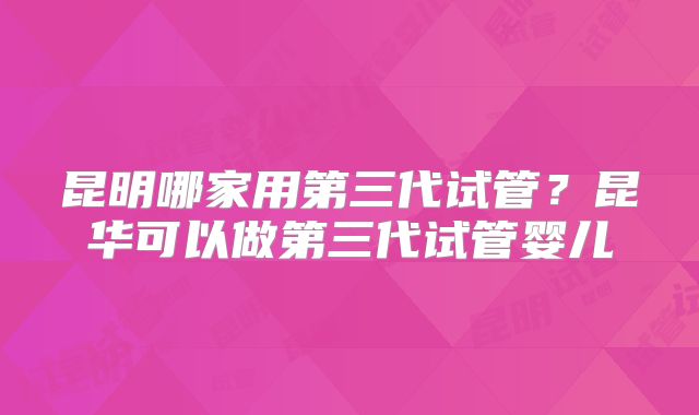 昆明哪家用第三代试管？昆华可以做第三代试管婴儿