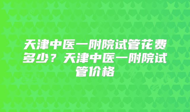 天津中医一附院试管花费多少?天津中医一附院试管价格