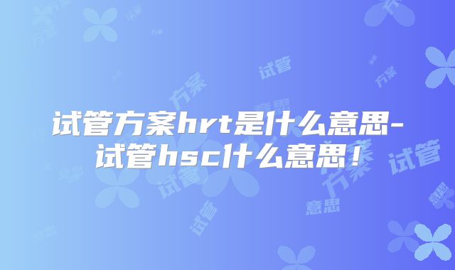 试管方案hrt是什么意思-试管hsc什么意思!