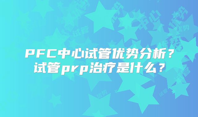PFC中心试管优势分析？试管prp治疗是什么？