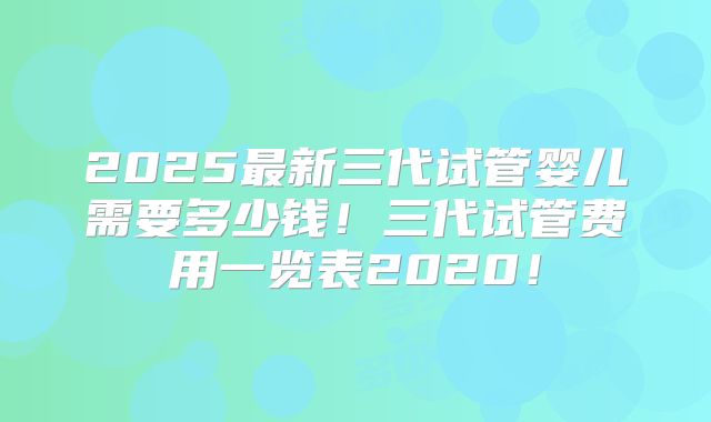 2025最新三代试管婴儿需要多少钱!三代试管费用一览表2020!