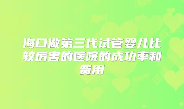 海口做第三代试管婴儿比较厉害的医院的成功率和费用