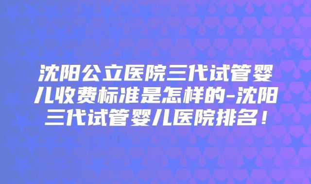 沈阳公立医院三代试管婴儿收费标准是怎样的-沈阳三代试管婴儿医院排名!