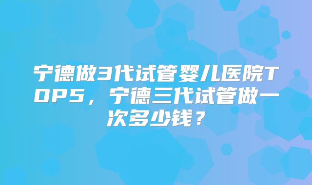 宁德做3代试管婴儿医院TOP5，宁德三代试管做一次多少钱？