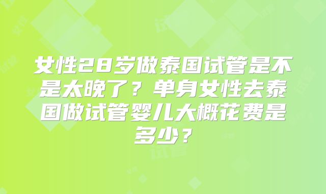 女性28岁做泰国试管是不是太晚了？单身女性去泰国做试管婴儿大概花费是多少？