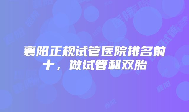 襄阳正规试管医院排名前十,做试管和双胎
