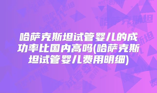 哈萨克斯坦试管婴儿的成功率比国内高吗(哈萨克斯坦试管婴儿费用明细)