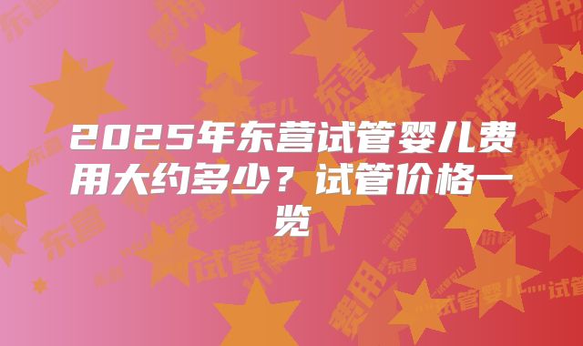 2025年东营试管婴儿费用大约多少？试管价格一览