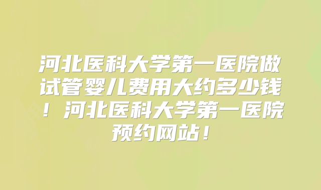 河北医科大学第一医院做试管婴儿费用大约多少钱！河北医科大学第一医院预约网站！