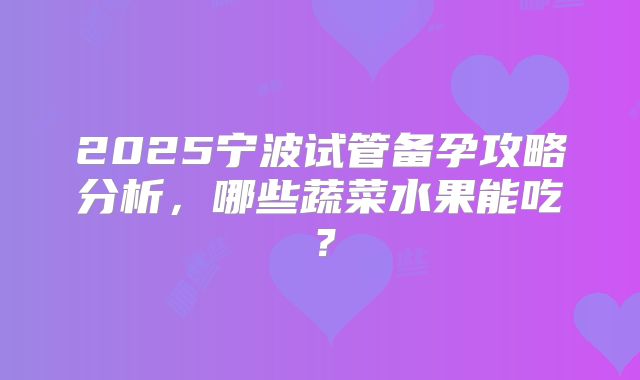 2025宁波试管备孕攻略分析，哪些蔬菜水果能吃？