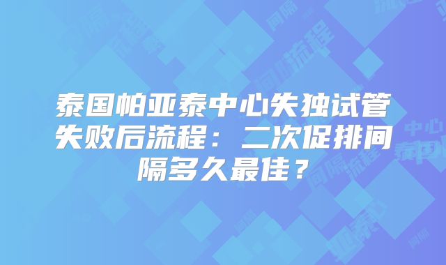 泰国帕亚泰中心失独试管失败后流程：二次促排间隔多久最佳？
