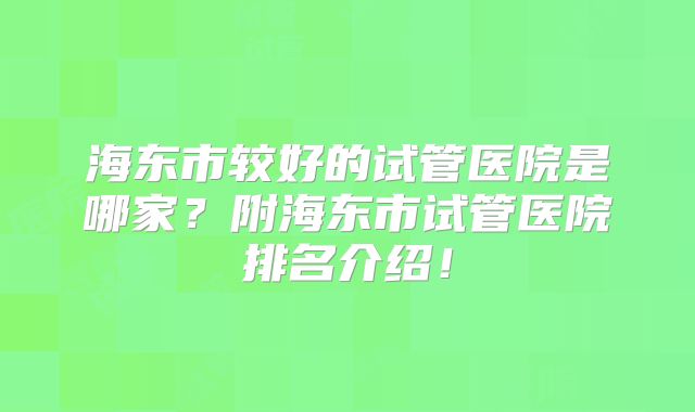 海东市较好的试管医院是哪家？附海东市试管医院排名介绍！