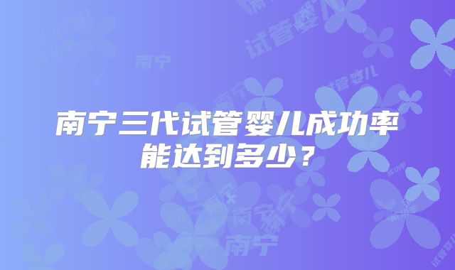 南宁三代试管婴儿成功率能达到多少?