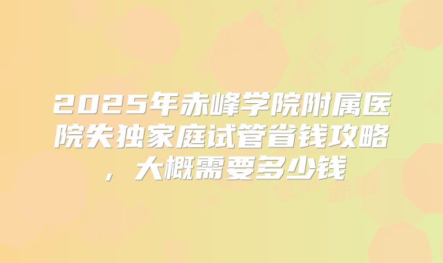 2025年赤峰学院附属医院失独家庭试管省钱攻略，大概需要多少钱