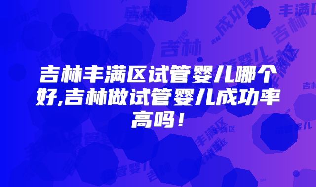 吉林丰满区试管婴儿哪个好,吉林做试管婴儿成功率高吗!