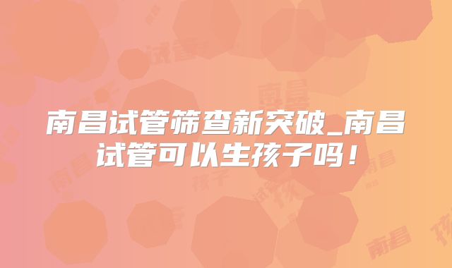 南昌试管筛查新突破_南昌试管可以生孩子吗！