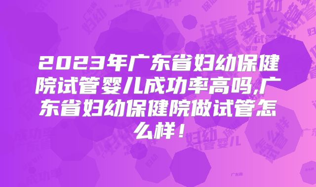 2023年广东省妇幼保健院试管婴儿成功率高吗,广东省妇幼保健院做试管怎么样！