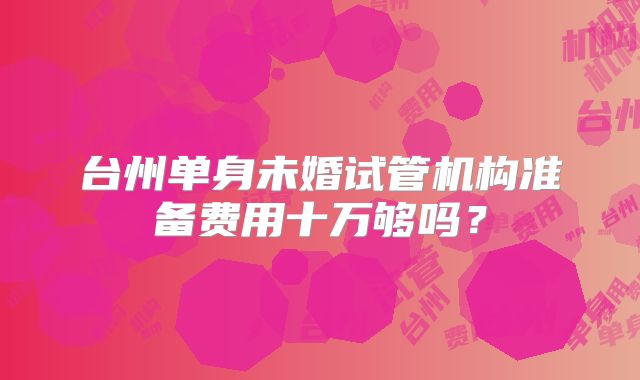台州单身未婚试管机构准备费用十万够吗？