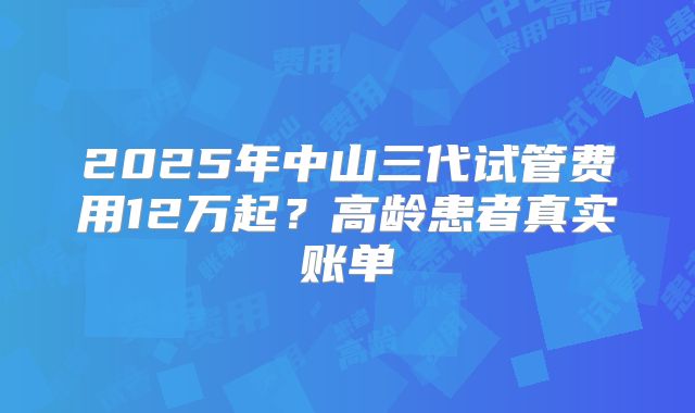 2025年中山三代试管费用12万起？高龄患者真实账单
