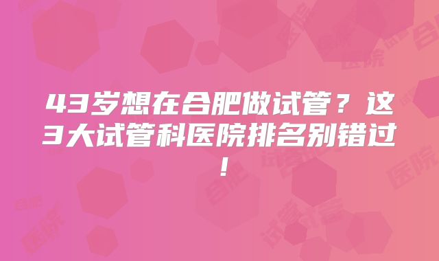 43岁想在合肥做试管？这3大试管科医院排名别错过！
