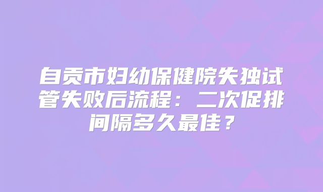 自贡市妇幼保健院失独试管失败后流程：二次促排间隔多久最佳？