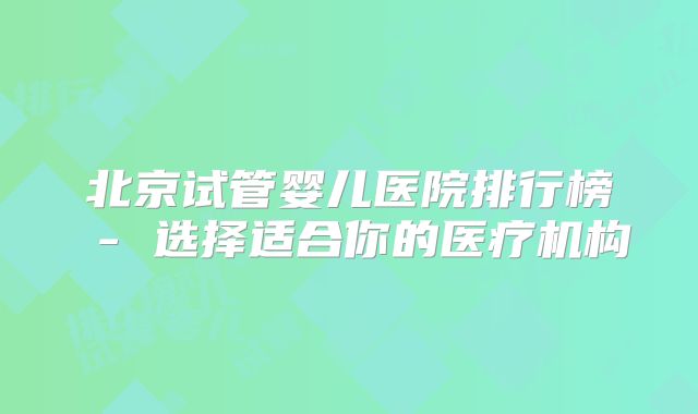 北京试管婴儿医院排行榜 - 选择适合你的医疗机构