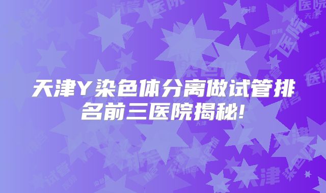 天津Y染色体分离做试管排名前三医院揭秘!