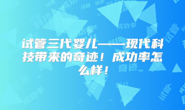 试管三代婴儿——现代科技带来的奇迹！成功率怎么样！